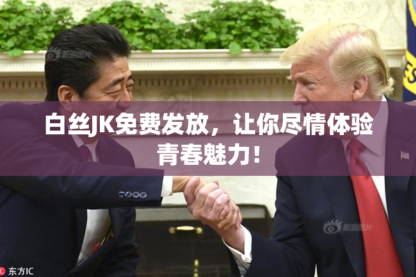 白丝JK免费发放，让你尽情体验青春魅力！