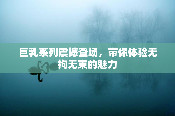 巨乳系列震撼登场，带你体验无拘无束的魅力
