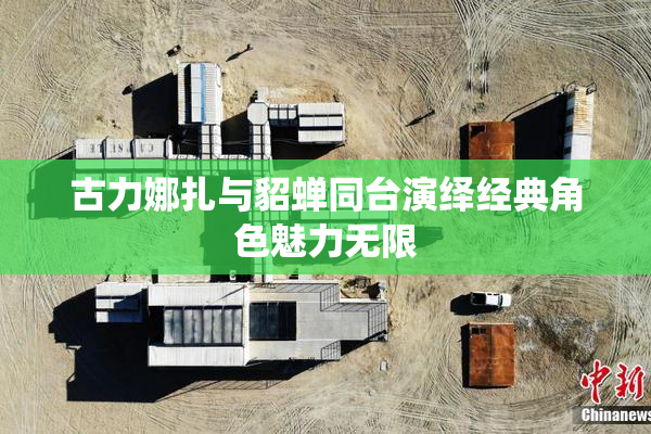 古力娜扎与貂蝉同台演绎经典角色魅力无限