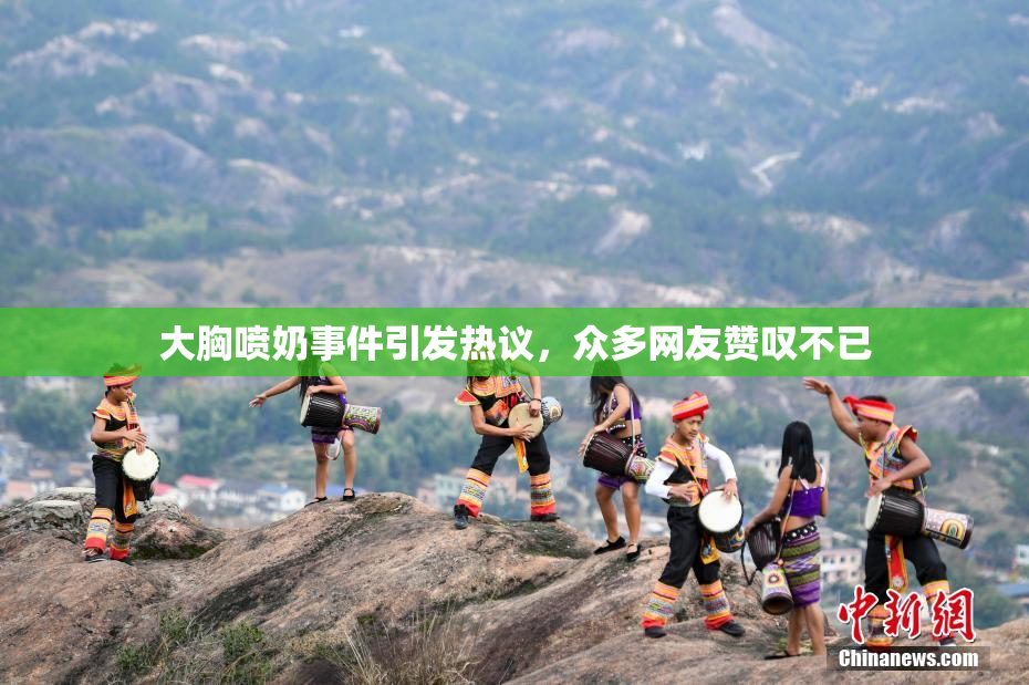 大胸喷奶事件引发热议，众多网友赞叹不已