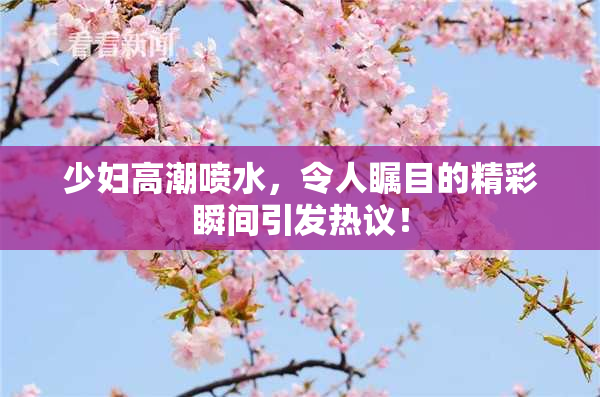少妇高潮喷水，令人瞩目的精彩瞬间引发热议！