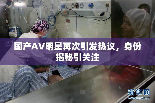 国产AV明星再次引发热议，身份揭秘引关注