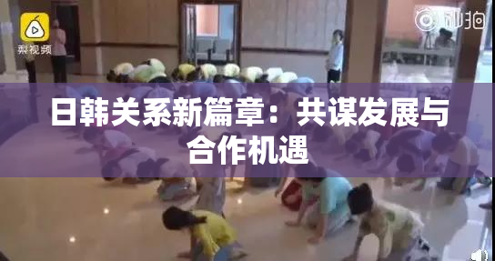日韩关系新篇章：共谋发展与合作机遇