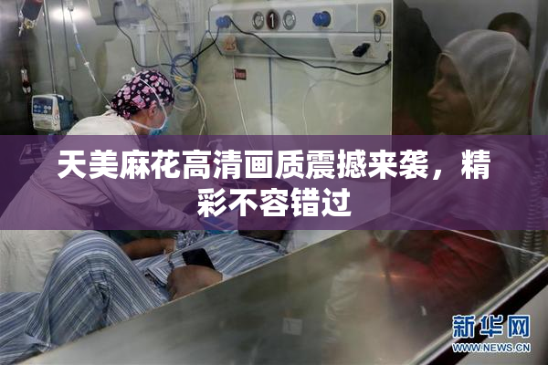 天美麻花高清画质震撼来袭，精彩不容错过