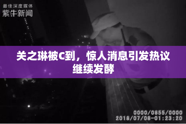 关之琳被C到，惊人消息引发热议继续发酵