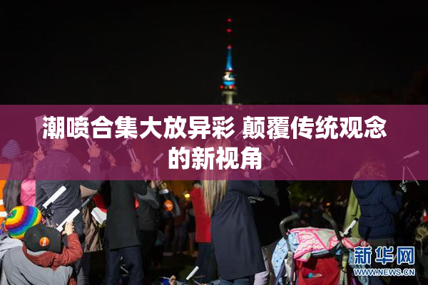 潮喷合集大放异彩 颠覆传统观念的新视角