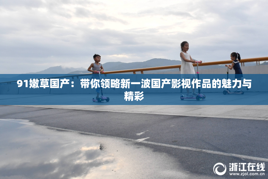 91嫩草国产：带你领略新一波国产影视作品的魅力与精彩