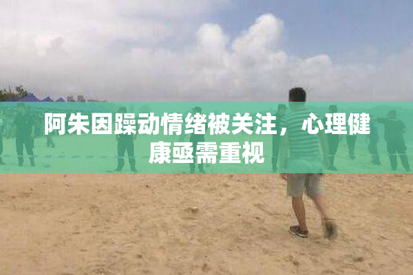 阿朱因躁动情绪被关注，心理健康亟需重视