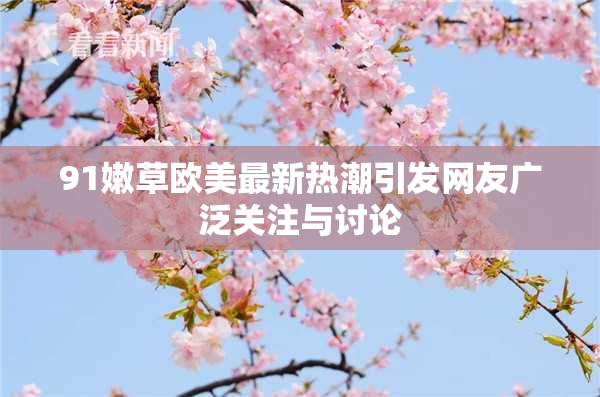91嫩草欧美最新热潮引发网友广泛关注与讨论