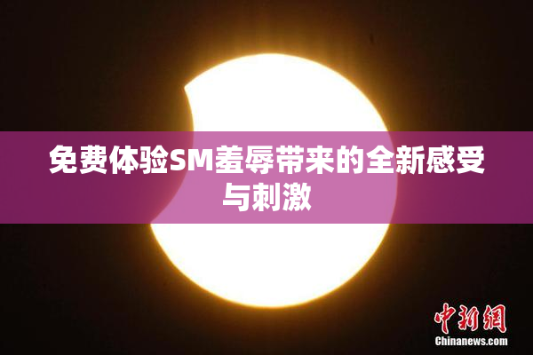 免费体验SM羞辱带来的全新感受与刺激