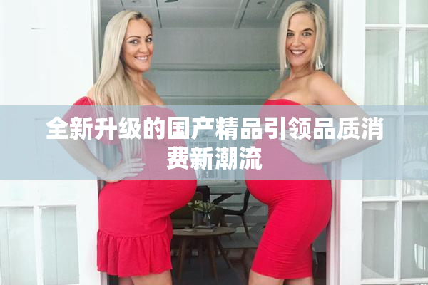 全新升级的国产精品引领品质消费新潮流