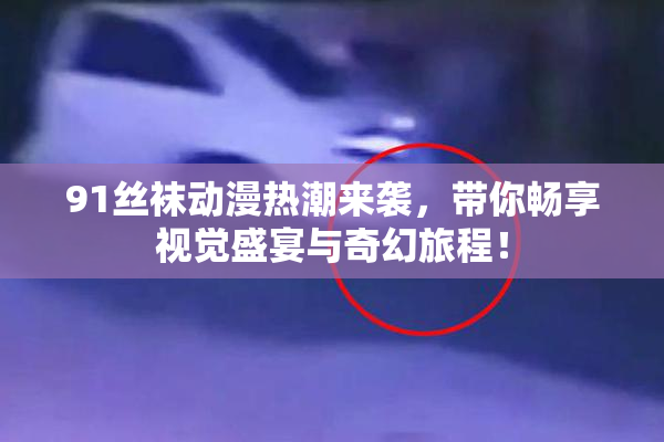 91丝袜动漫热潮来袭，带你畅享视觉盛宴与奇幻旅程！
