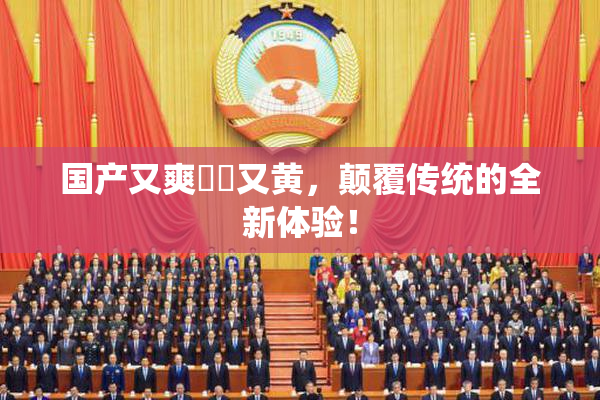 国产又爽❌‌又黄，颠覆传统的全新体验！