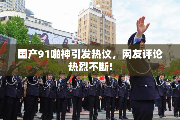 国产91啪神引发热议，网友评论热烈不断!