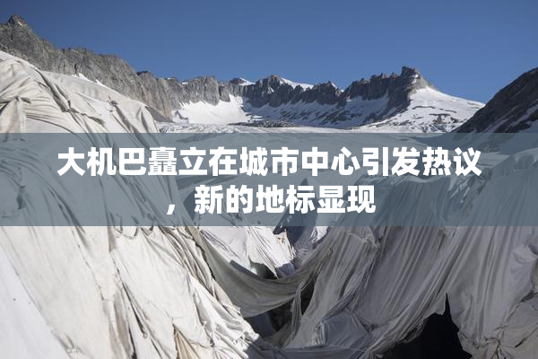 大机巴矗立在城市中心引发热议，新的地标显现