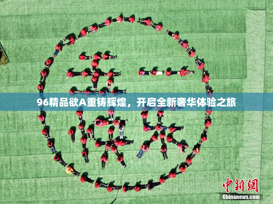 96精品欲A重铸辉煌，开启全新奢华体验之旅