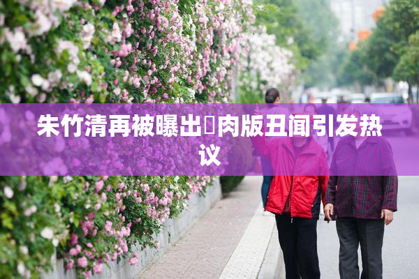 朱竹清再被曝出婬肉版丑闻引发热议