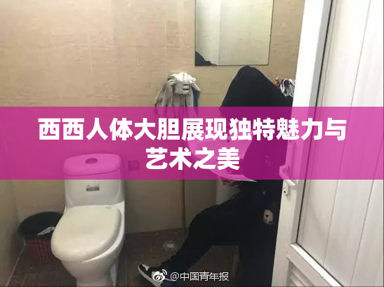 西西人体大胆展现独特魅力与艺术之美