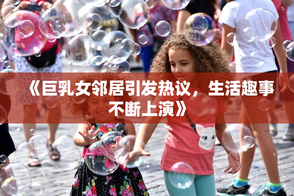 《巨乳女邻居引发热议，生活趣事不断上演》