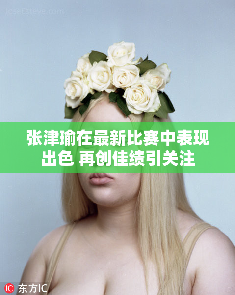张津瑜在最新比赛中表现出色 再创佳绩引关注