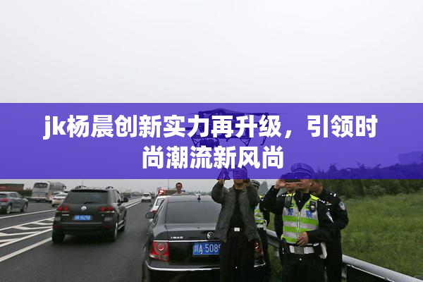 jk杨晨创新实力再升级，引领时尚潮流新风尚