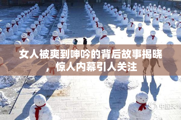 女人被爽到呻吟的背后故事揭晓，惊人内幕引人关注