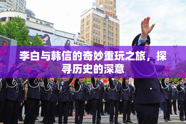 李白与韩信的奇妙重玩之旅，探寻历史的深意