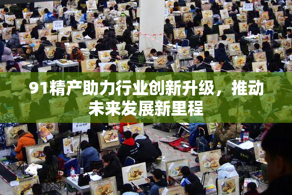 91精产助力行业创新升级，推动未来发展新里程