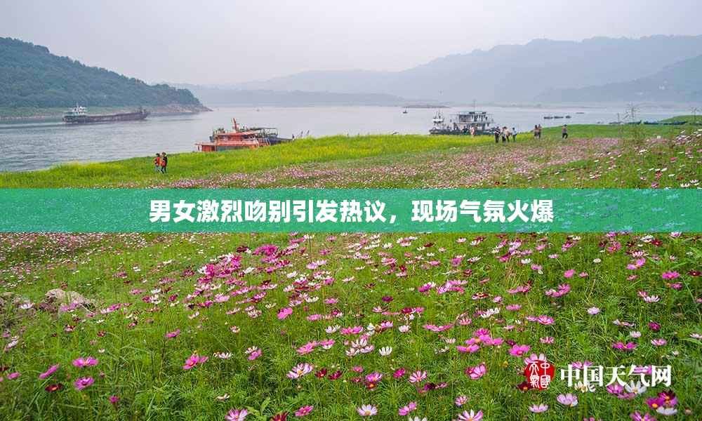 男女激烈吻别引发热议，现场气氛火爆