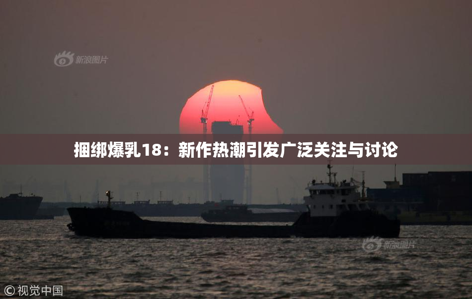 捆绑爆乳18：新作热潮引发广泛关注与讨论