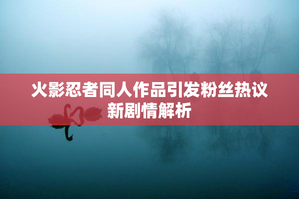 火影忍者同人作品引发粉丝热议新剧情解析