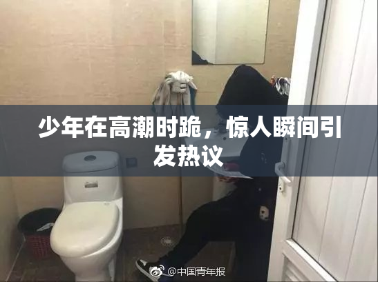 少年在高潮时跪，惊人瞬间引发热议