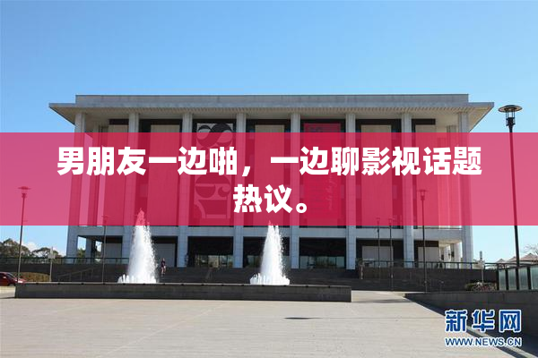 男朋友一边啪，一边聊影视话题热议。
