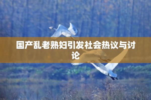 国产乱老熟妇引发社会热议与讨论