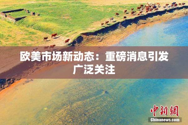 欧美市场新动态：重磅消息引发广泛关注
