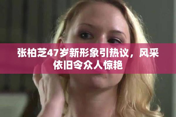 张柏芝47岁新形象引热议，风采依旧令众人惊艳