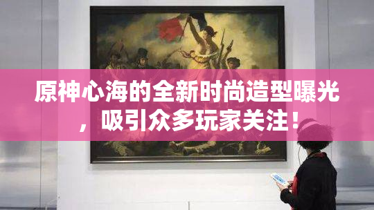 原神心海的全新时尚造型曝光，吸引众多玩家关注！