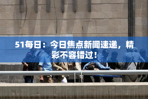 51每日：今日焦点新闻速递，精彩不容错过！