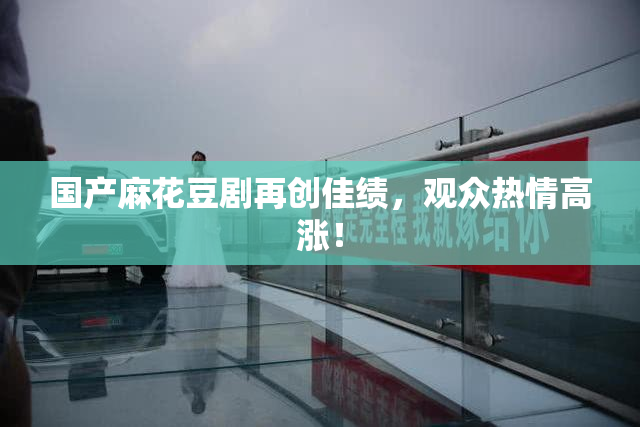 国产麻花豆剧再创佳绩，观众热情高涨！