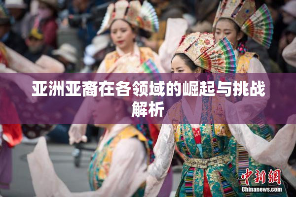 亚洲亚裔在各领域的崛起与挑战解析