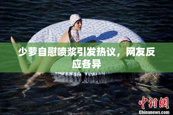少萝自慰喷浆引发热议，网友反应各异