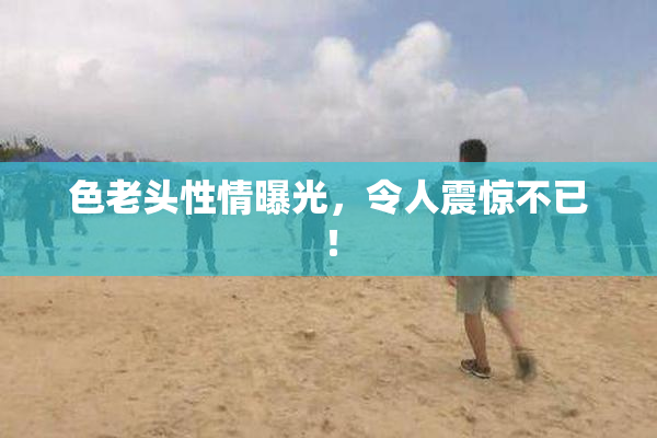色老头性情曝光，令人震惊不已！