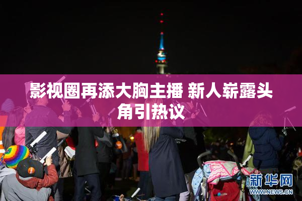 影视圈再添大胸主播 新人崭露头角引热议