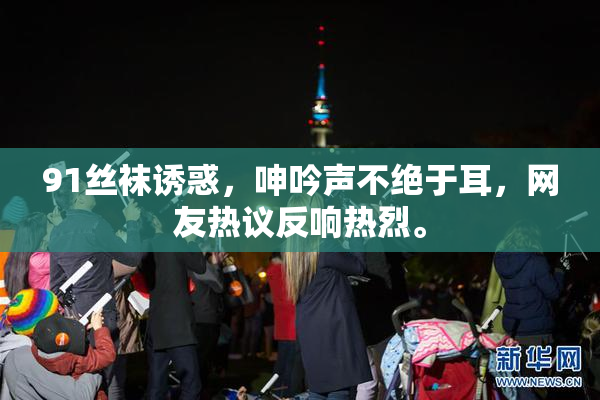 91丝袜诱惑，呻吟声不绝于耳，网友热议反响热烈。
