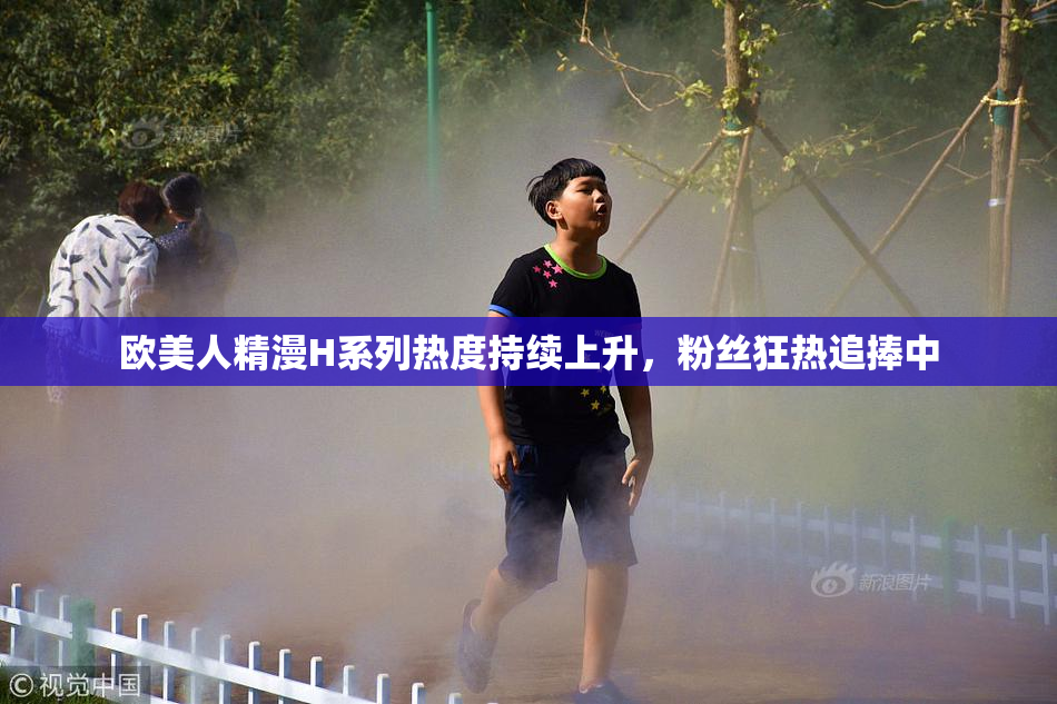 欧美人精漫H系列热度持续上升，粉丝狂热追捧中