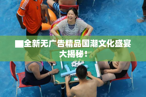 ▇全新无广告精品国潮文化盛宴大揭秘！