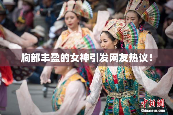胸部丰盈的女神引发网友热议！
