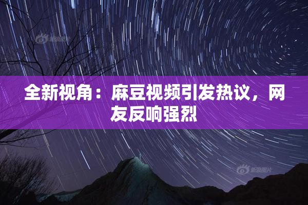 全新视角：麻豆视频引发热议，网友反响强烈