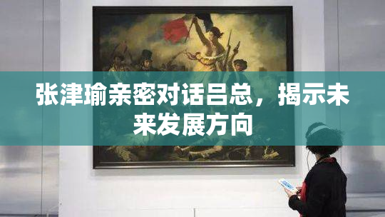 张津瑜亲密对话吕总，揭示未来发展方向