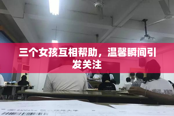 三个女孩互相帮助，温馨瞬间引发关注